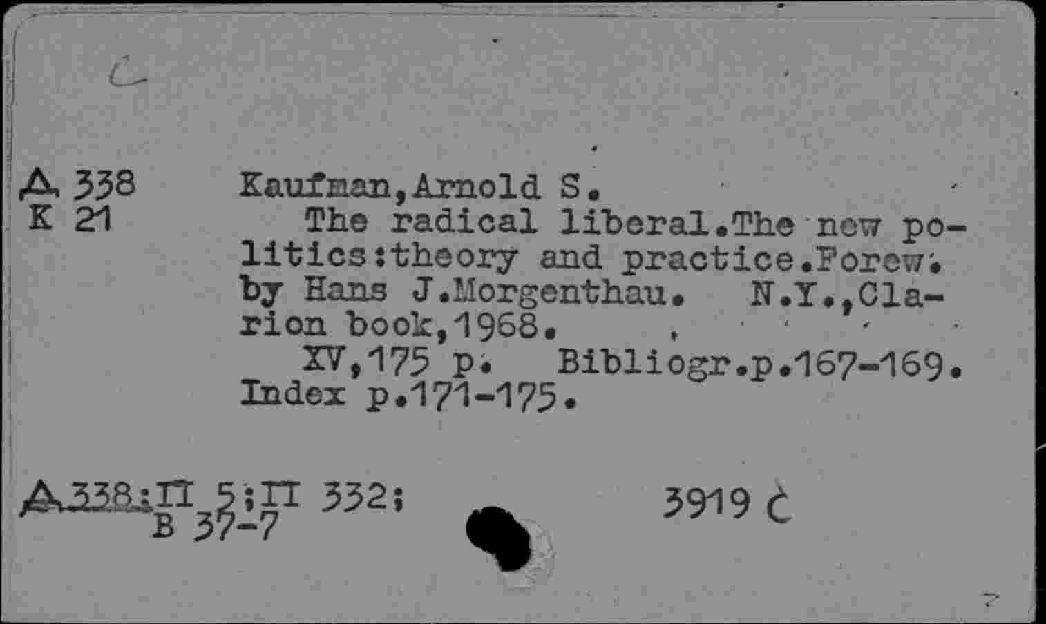 ﻿A 338 K 21
Kaufnan,Arnold S.
The radical liberal.The now politics : theory and practice.Porewi by Hans J.llorgenthau.	N.Y.,Cla-
rion book,1968.	,	■ •
XV»175 p.	Bibliogr.p.167-169.
Index p.171-175.
5 ;IT 332;
B 37-7
3919 e